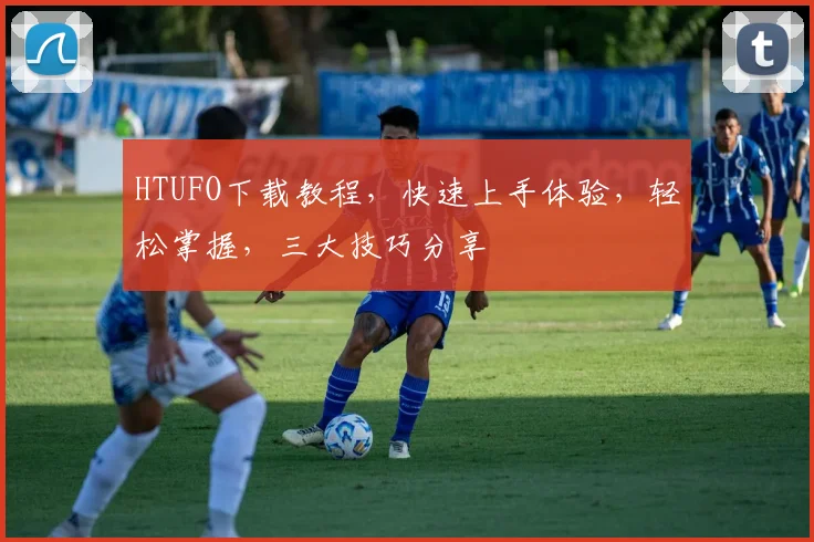 HTUFO下载教程，快速上手体验，轻松掌握，三大技巧分享